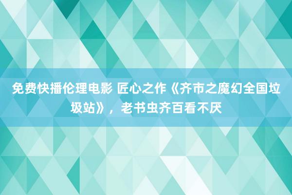 免费快播伦理电影 匠心之作《齐市之魔幻全国垃圾站》，老书虫齐百看不厌