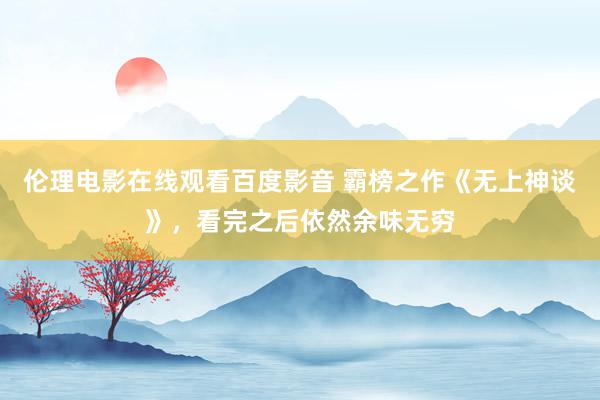 伦理电影在线观看百度影音 霸榜之作《无上神谈》，看完之后依然余味无穷