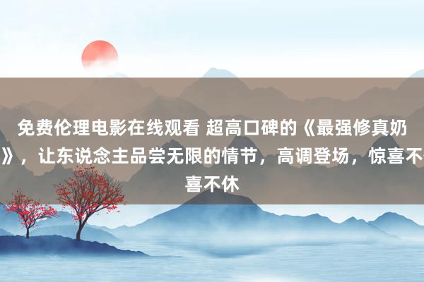 免费伦理电影在线观看 超高口碑的《最强修真奶爸》，让东说念主品尝无限的情节，高调登场，惊喜不休