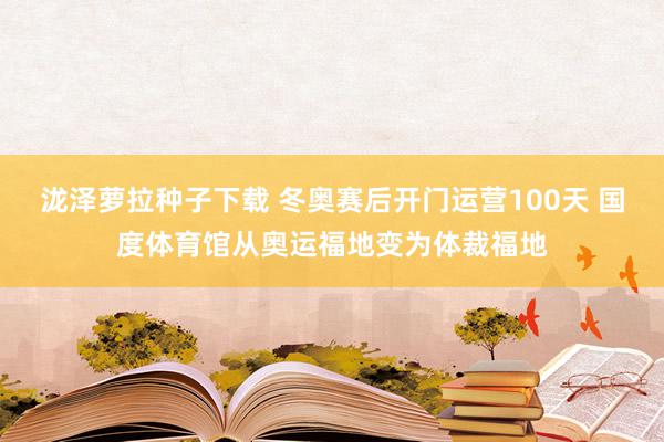 泷泽萝拉种子下载 冬奥赛后开门运营100天 国度体育馆从奥运福地变为体裁福地