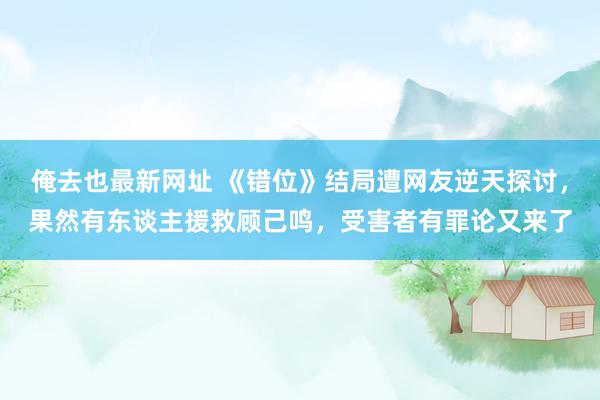 俺去也最新网址 《错位》结局遭网友逆天探讨，果然有东谈主援救顾己鸣，受害者有罪论又来了