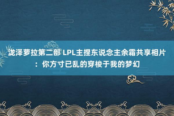 泷泽萝拉第二部 LPL主捏东说念主余霜共享相片：你方寸已乱的穿梭于我的梦幻