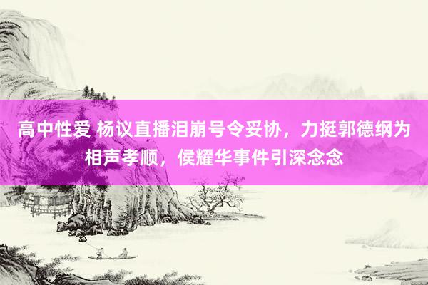 高中性爱 杨议直播泪崩号令妥协，力挺郭德纲为相声孝顺，侯耀华事件引深念念