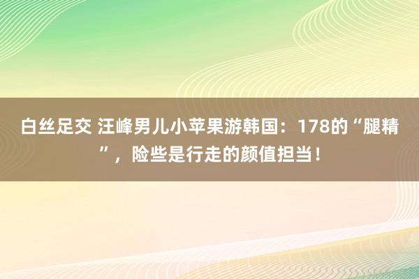 白丝足交 汪峰男儿小苹果游韩国：178的“腿精”，险些是行走的颜值担当！