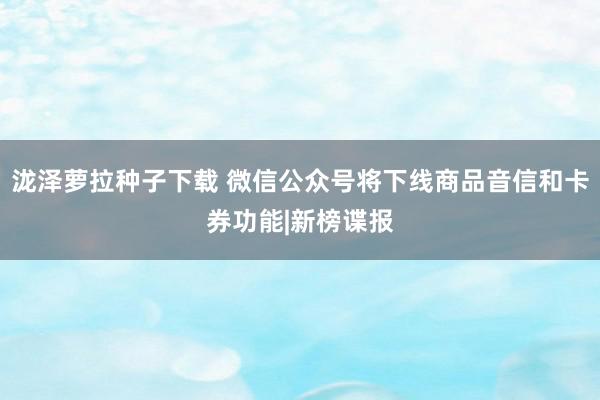 泷泽萝拉种子下载 微信公众号将下线商品音信和卡券功能|新榜谍报