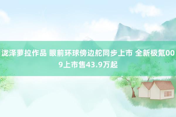 泷泽萝拉作品 眼前环球傍边舵同步上市 全新极氪009上市售43.9万起