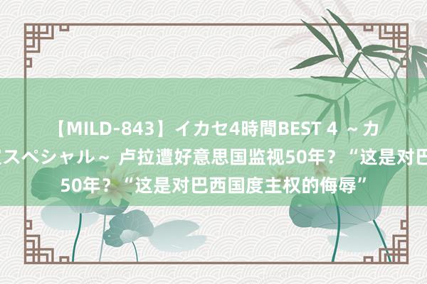 【MILD-843】イカセ4時間BEST 4 ～カリスマアイドル限定スペシャル～ 卢拉遭好意思国监视50年？“这是对巴西国度主权的侮辱”