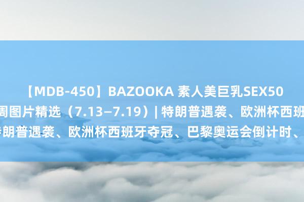 【MDB-450】BAZOOKA 素人美巨乳SEX50連発 8時間Special 每周图片精选（7.13—7.19）| 特朗普遇袭、欧洲杯西班牙夺冠、巴黎奥运会倒计时、夏令糊口