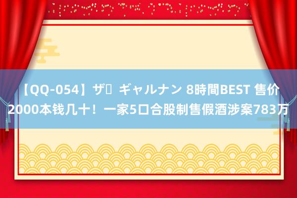 【QQ-054】ザ・ギャルナン 8時間BEST 售价2000本钱几十！一家5口合股制售假酒涉案783万