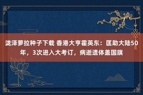 泷泽萝拉种子下载 香港大亨霍英东：匡助大陆50年，3次进入大考订，病逝遗体盖国旗