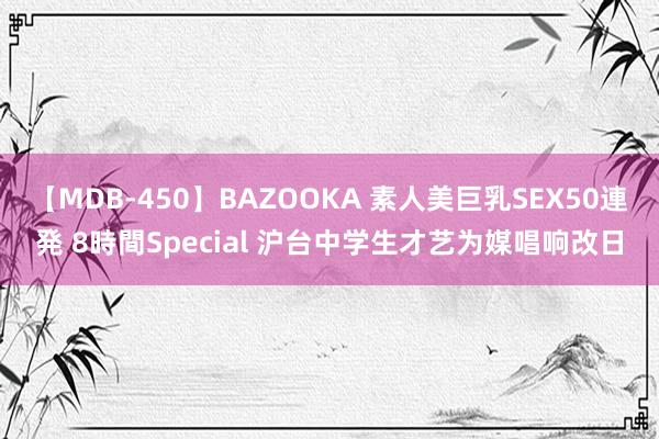 【MDB-450】BAZOOKA 素人美巨乳SEX50連発 8時間Special 沪台中学生才艺为媒唱响改日