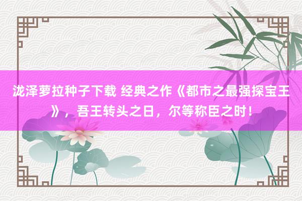 泷泽萝拉种子下载 经典之作《都市之最强探宝王》，吾王转头之日，尔等称臣之时！