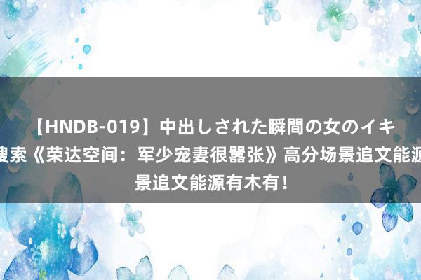 【HNDB-019】中出しされた瞬間の女のイキ顔 高频搜索《荣达空间：军少宠妻很嚣张》高分场景追文能源有木有！