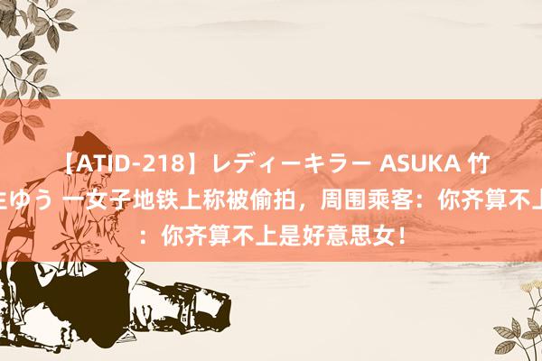 【ATID-218】レディーキラー ASUKA 竹内紗里奈 麻生ゆう 一女子地铁上称被偷拍，周围乘客：你齐算不上是好意思女！