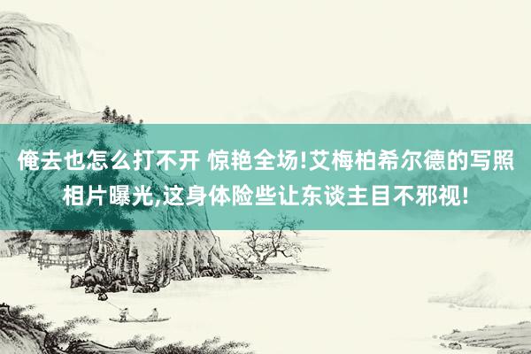 俺去也怎么打不开 惊艳全场!艾梅柏希尔德的写照相片曝光,这身体险些让东谈主目不邪视!