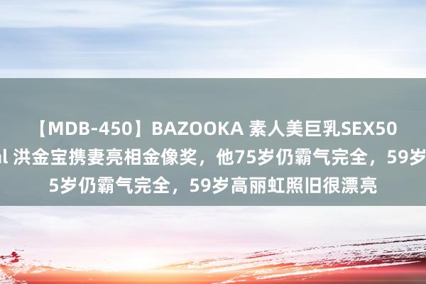 【MDB-450】BAZOOKA 素人美巨乳SEX50連発 8時間Special 洪金宝携妻亮相金像奖，他75岁仍霸气完全，59岁高丽虹照旧很漂亮