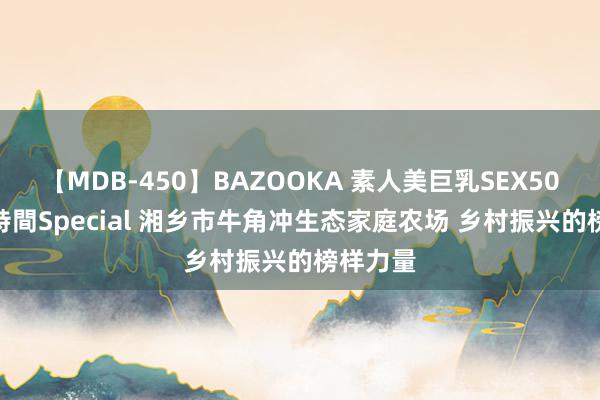 【MDB-450】BAZOOKA 素人美巨乳SEX50連発 8時間Special 湘乡市牛角冲生态家庭农场 乡村振兴的榜样力量