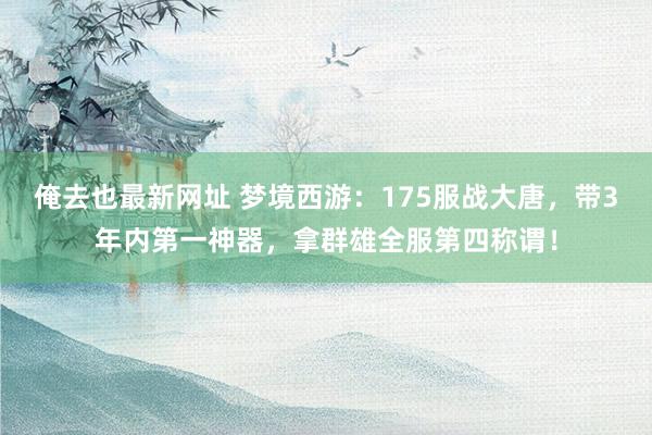 俺去也最新网址 梦境西游：175服战大唐，带3年内第一神器，拿群雄全服第四称谓！