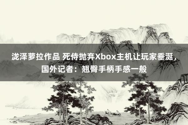 泷泽萝拉作品 死侍抛弃Xbox主机让玩家垂涎，国外记者：翘臀手柄手感一般