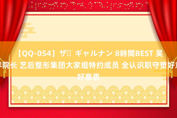 【QQ-054】ザ・ギャルナン 8時間BEST 吴松洋院长 艺后整形集团大家组特约成员 全认识职守塑好意思