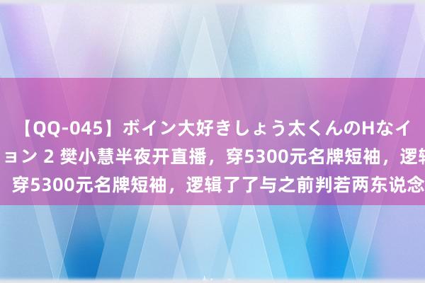 【QQ-045】ボイン大好きしょう太くんのHなイタズラ BESTセレクション 2 樊小慧半夜开直播，穿5300元名牌短袖，逻辑了了与之前判若两东说念主！