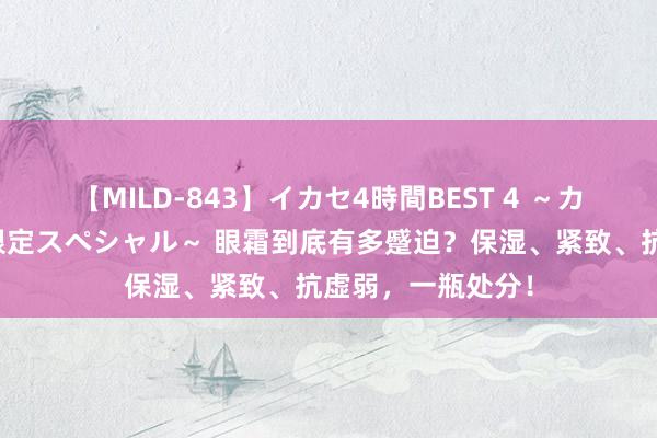 【MILD-843】イカセ4時間BEST 4 ～カリスマアイドル限定スペシャル～ 眼霜到底有多蹙迫？保湿、紧致、抗虚弱，一瓶处分！