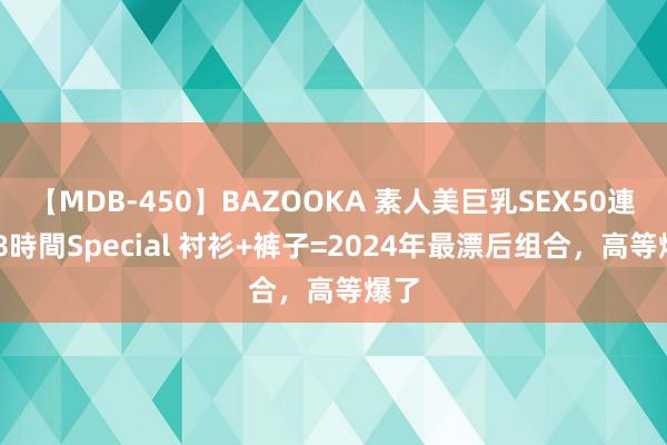 【MDB-450】BAZOOKA 素人美巨乳SEX50連発 8時間Special 衬衫+裤子=2024年最漂后组合，高等爆了