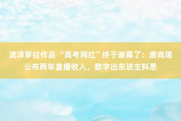 泷泽萝拉作品 “高考网红”终于谢幕了：唐尚珺公布两年直播收入，数字出东谈主料思