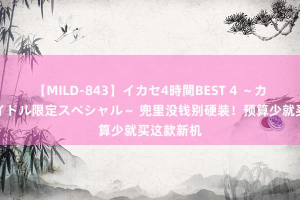 【MILD-843】イカセ4時間BEST 4 ～カリスマアイドル限定スペシャル～ 兜里没钱别硬装！预算少就买这款新机