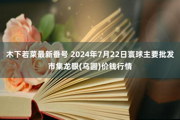 木下若菜最新番号 2024年7月22日寰球主要批发市集龙眼(乌圆)价钱行情