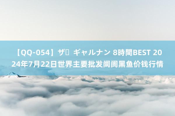 【QQ-054】ザ・ギャルナン 8時間BEST 2024年7月22日世界主要批发阛阓黑鱼价钱行情