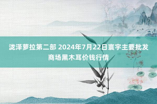 泷泽萝拉第二部 2024年7月22日寰宇主要批发商场黑木耳价钱行情