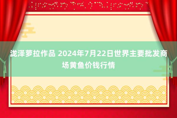 泷泽萝拉作品 2024年7月22日世界主要批发商场黄鱼价钱行情