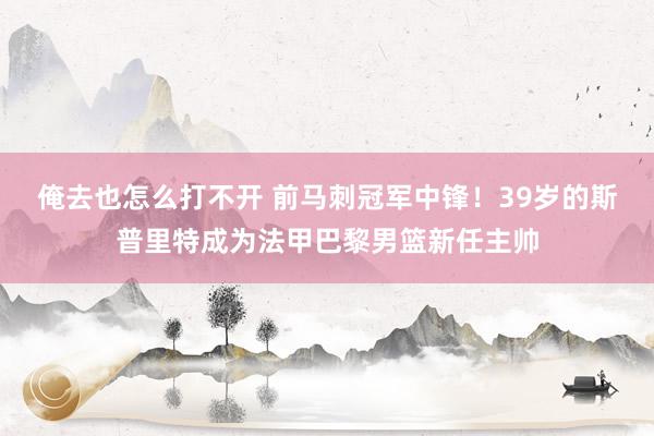 俺去也怎么打不开 前马刺冠军中锋！39岁的斯普里特成为法甲巴黎男篮新任主帅