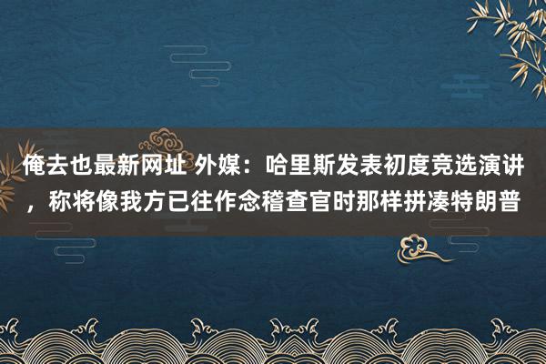 俺去也最新网址 外媒：哈里斯发表初度竞选演讲，称将像我方已往作念稽查官时那样拼凑特朗普