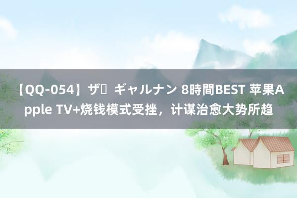 【QQ-054】ザ・ギャルナン 8時間BEST 苹果Apple TV+烧钱模式受挫，计谋治愈大势所趋