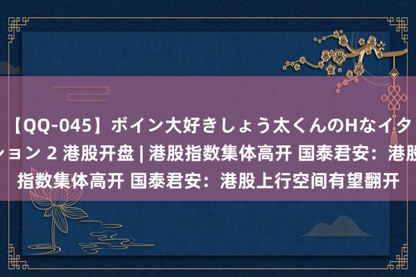 【QQ-045】ボイン大好きしょう太くんのHなイタズラ BESTセレクション 2 港股开盘 | 港股指数集体高开 国泰君安：港股上行空间有望翻开