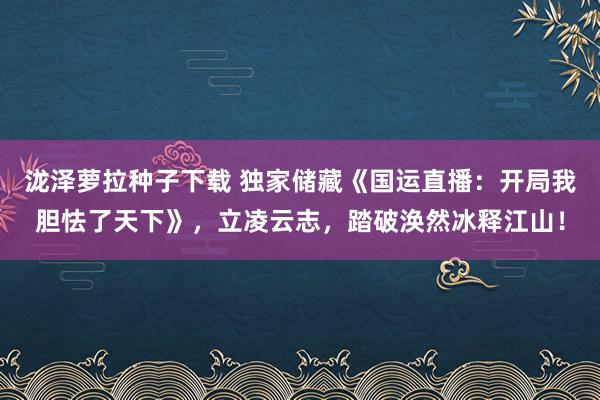 泷泽萝拉种子下载 独家储藏《国运直播：开局我胆怯了天下》，立凌云志，踏破涣然冰释江山！