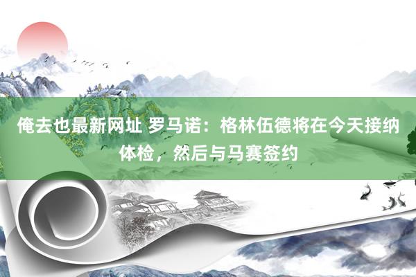 俺去也最新网址 罗马诺：格林伍德将在今天接纳体检，然后与马赛签约