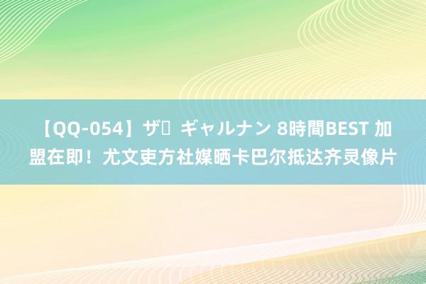 【QQ-054】ザ・ギャルナン 8時間BEST 加盟在即！尤文吏方社媒晒卡巴尔抵达齐灵像片