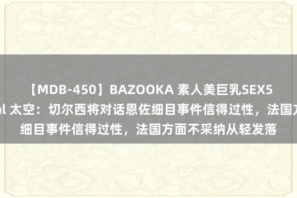 【MDB-450】BAZOOKA 素人美巨乳SEX50連発 8時間Special 太空：切尔西将对话恩佐细目事件信得过性，法国方面不采纳从轻发落