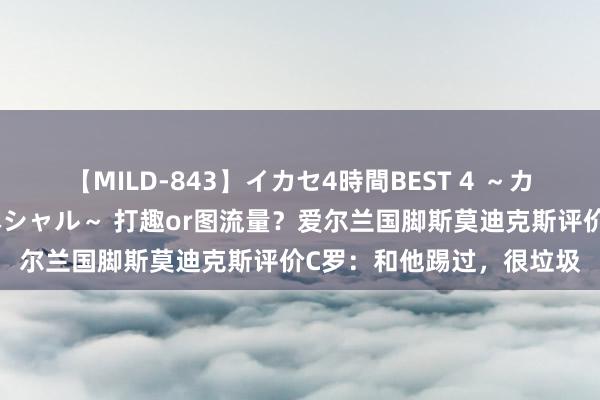 【MILD-843】イカセ4時間BEST 4 ～カリスマアイドル限定スペシャル～ 打趣or图流量？爱尔兰国脚斯莫迪克斯评价C罗：和他踢过，很垃圾