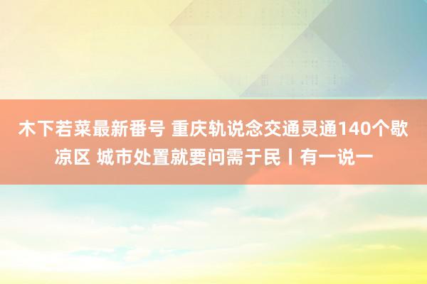 木下若菜最新番号 重庆轨说念交通灵通140个歇凉区 城市处置就要问需于民丨有一说一