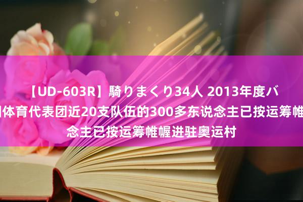 【UD-603R】騎りまくり34人 2013年度バージョン 中国体育代表团近20支队伍的300多东说念主已按运筹帷幄进驻奥运村