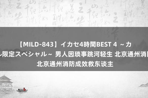 【MILD-843】イカセ4時間BEST 4 ～カリスマアイドル限定スペシャル～ 男人因琐事跳河轻生 北京通州消防成效救东谈主