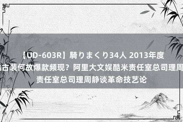 【UD-603R】騎りまくり34人 2013年度バージョン 优酷古装何故爆款频现？阿里大文娱酷米责任室总司理周静谈革命技艺论