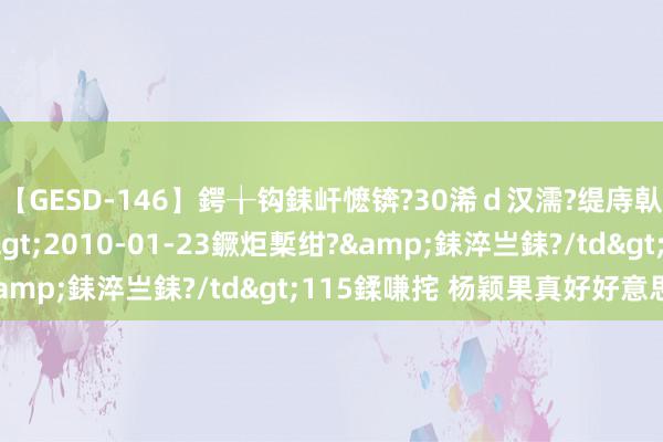 【GESD-146】鍔╁钩銇屽懡锛?30浠ｄ汉濡?缇庤倝銈傝笂銈?3浜?/a>2010-01-23鐝炬槧绀?&銇淬亗銇?/td>115鍒嗛挓 杨颖果真好好意思啊