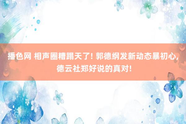 播色网 相声圈糟蹋天了! 郭德纲发新动态暴初心, 德云社郑好说的真对!