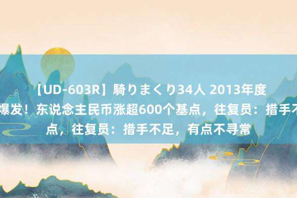 【UD-603R】騎りまくり34人 2013年度バージョン 倏得爆发！东说念主民币涨超600个基点，往复员：措手不足，有点不寻常