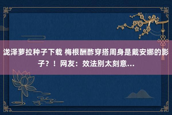 泷泽萝拉种子下载 梅根酬酢穿搭周身是戴安娜的影子？！网友：效法别太刻意...